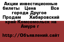 Акции-инвестиционные билеты › Цена ­ 150 - Все города Другое » Продам   . Хабаровский край,Комсомольск-на-Амуре г.